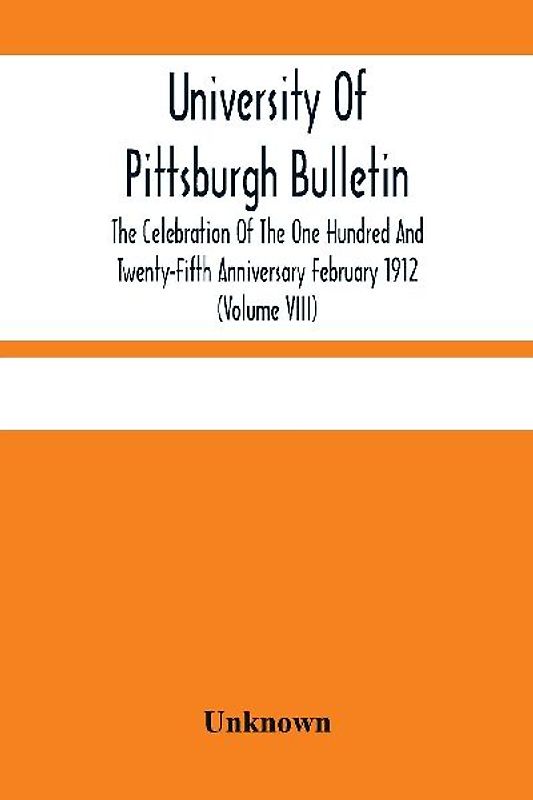 University Of Pittsburgh Bulletin; The Celebration Of The One Hundred And Twenty-Fifth Anniversary February 1912 (Volume VIII)