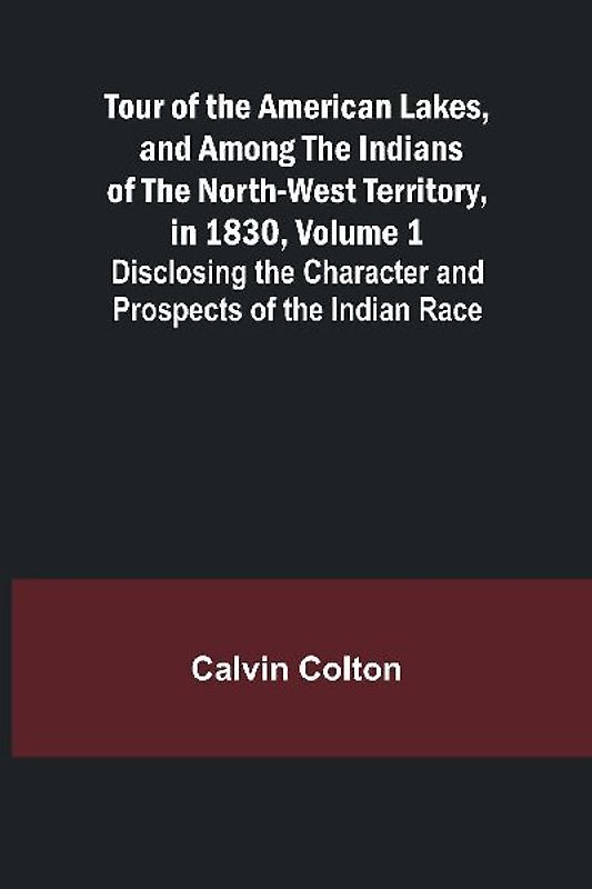 Tour of the American Lakes, and Among the Indians of the North-West Territory, in 1830, Volume 1 Disclosing the Character and Prospects of the Indian Race