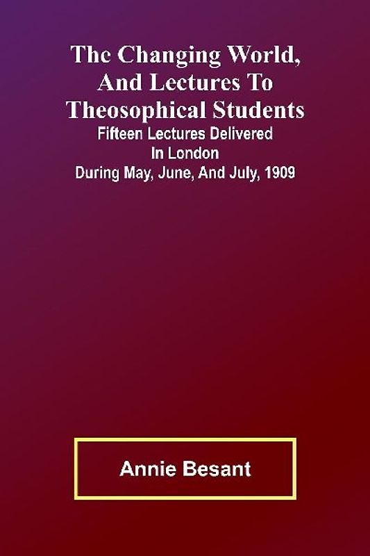 The Changing world, and lectures to theosophical students; Fifteen lectures delivered in London during May, June, and July, 1909