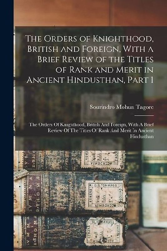 The Orders of Knighthood, British and Foreign, With a Brief Review of the Titles of Rank and Merit in Ancient Hindusthan, Part 1: The Orders Of Knight