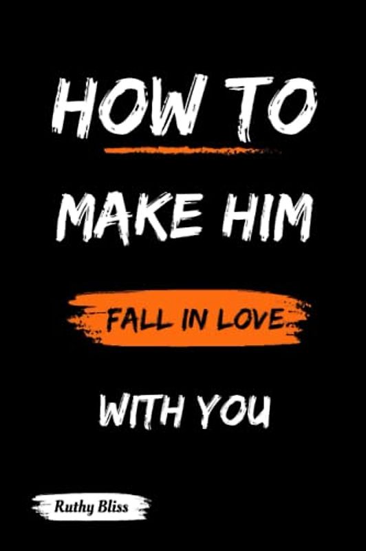 How To Make Him Fall In Love With You: A Guide to Understanding the Male Mind and The Science of Attraction, Navigating Conflicts, Dealing with Rejection and Keeping the Spark Alive in a Relationship