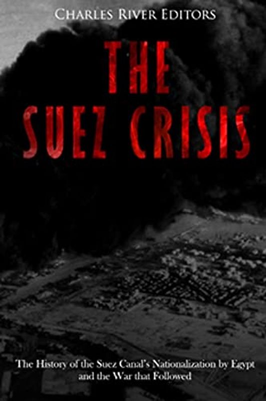 The Suez Crisis: The History of the Suez Canal’s Nationalization by Egypt and the War that Followed