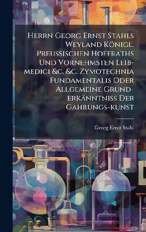 Herrn Georg Ernst Stahls Weyland Königl. PreuÃischen Hoffraths Und Vornehmsten Leib-medici &c. &c. Zymotechnia Fundamentalis Oder Allgemeine Grund-erkänntniÃ Der Gährungs-kunst