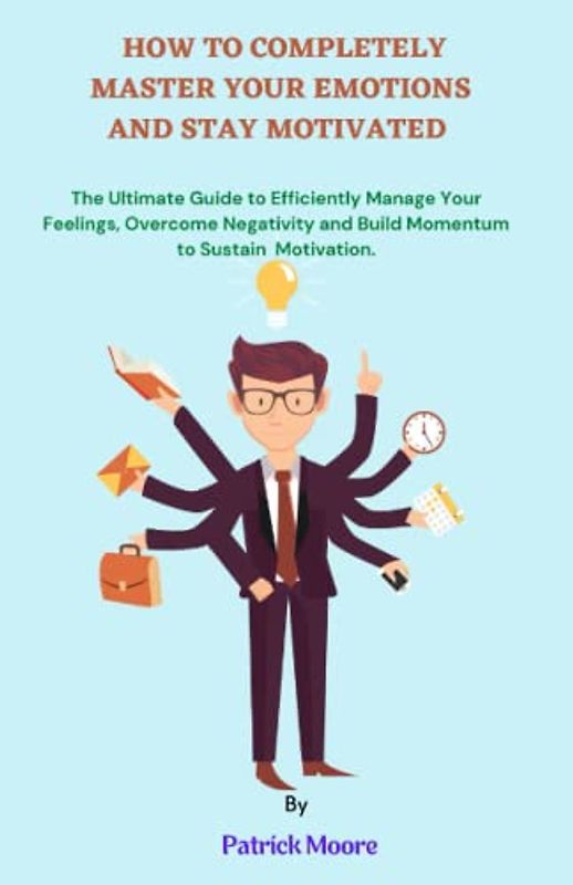 HOW TO COMPLETELY MASTER YOUR EMOTIONS AND STAY MOTIVATED: The Ultimate Guide to Efficiently Manage Your Feelings, Overcome Negativity and Build Momentum to Sustain Motivation.