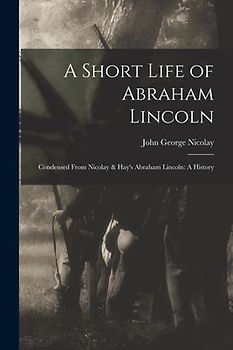 A Short Life of Abraham Lincoln: Condensed from Nicolay & Hay's Abraham Lincoln: A History