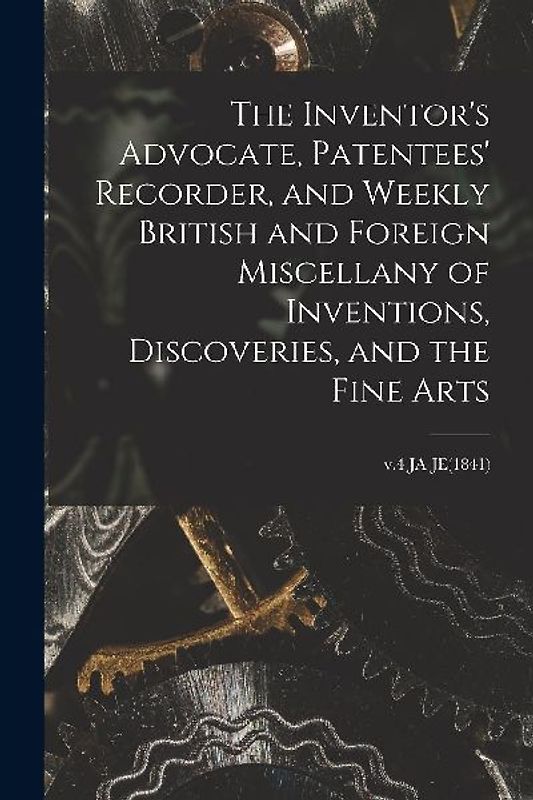 The Inventor's Advocate, Patentees' Recorder, and Weekly British and Foreign Miscellany of Inventions, Discoveries, and the Fine Arts; v.4 JA-JE(1841)