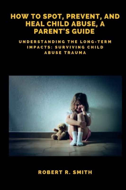 How to Spot, Prevent, and Heal Child Abuse, A Parent's Guide: Understanding the Long-Term Impacts: Surviving Child Abuse Trauma