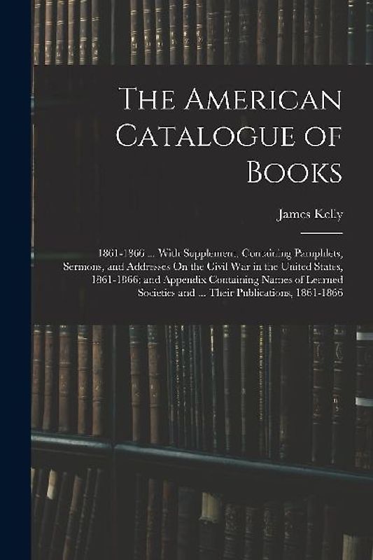 The American Catalogue of Books: 1861-1866 ... With Supplement, Containing Pamphlets, Sermons, and Addresses On the Civil War in the United States, 18