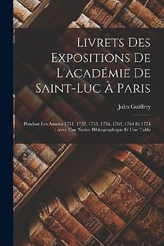 Livrets Des Expositions De L'académie De Saint-Luc À Paris: Pendant Les Années 1751, 1752, 1753, 1756, 1762, 1764 Et 1774: Avec Une Notice Bibliograph