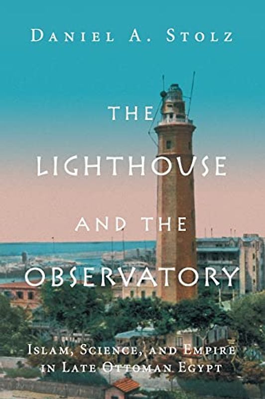 The Lighthouse and the Observatory: Islam, Science, and Empire in Late Ottoman Egypt (Science in History)