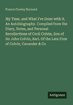 My Time, and What I've Done with it. An Autobiography. Compiled from the Diary, Notes, and Personal Recollections of Cecil Colvin, Son of Sir John Colvin, Bart. Of the Late Firm of Colvin, Cavander & Co
