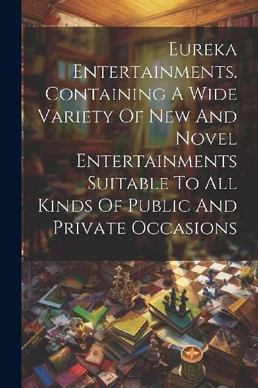 Eureka Entertainments. Containing A Wide Variety Of New And Novel Entertainments Suitable To All Kinds Of Public And Private Occasions