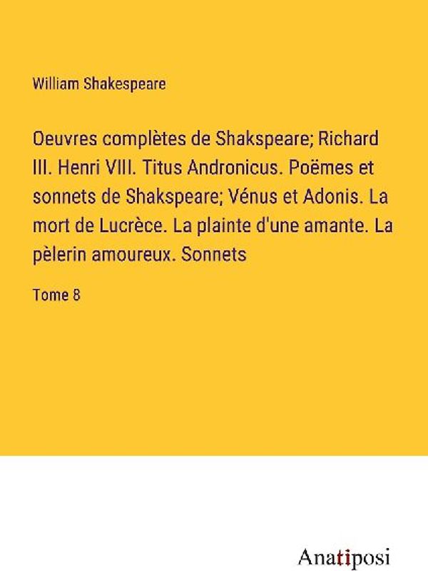 Oeuvres complètes de Shakspeare; Richard III. Henri VIII. Titus Andronicus. Poëmes et sonnets de Shakspeare; Vénus et Adonis. La mort de Lucrèce. La plainte d'une amante. La pèlerin amoureux. Sonnets