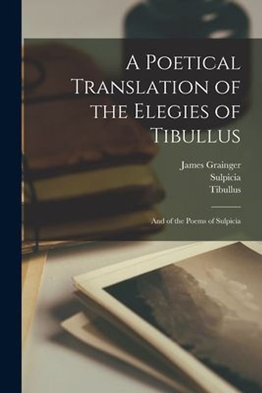 A Poetical Translation of the Elegies of Tibullus: And of the Poems of Sulpicia
