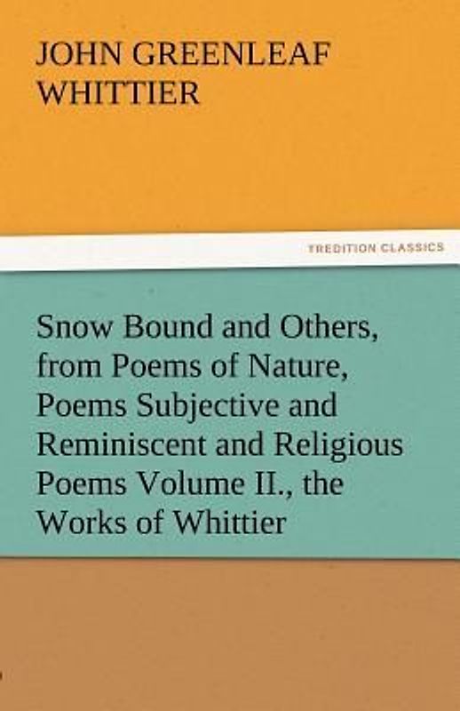 Snow Bound and Others, from Poems of Nature, Poems Subjective and Reminiscent and Religious Poems Volume II., the Works of Whittier