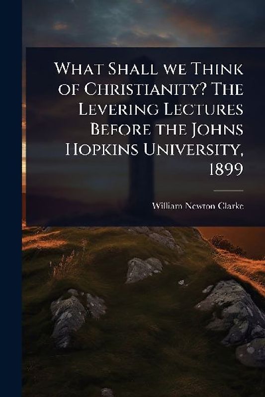 What Shall we Think of Christianity? The Levering Lectures Before the Johns Hopkins University, 1899