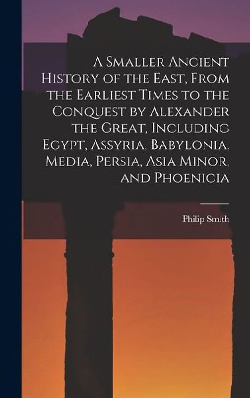 A Smaller Ancient History of the East, From the Earliest Times to the Conquest by Alexander the Great, Including Egypt, Assyria, Babylonia, Media, Per