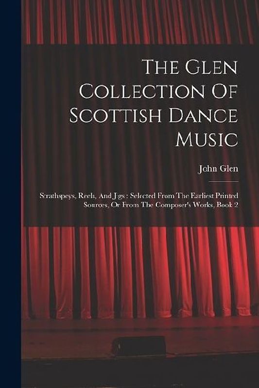 The Glen Collection Of Scottish Dance Music: Strathspeys, Reels, And Jigs: Selected From The Earliest Printed Sources, Or From The Composer's Works, B