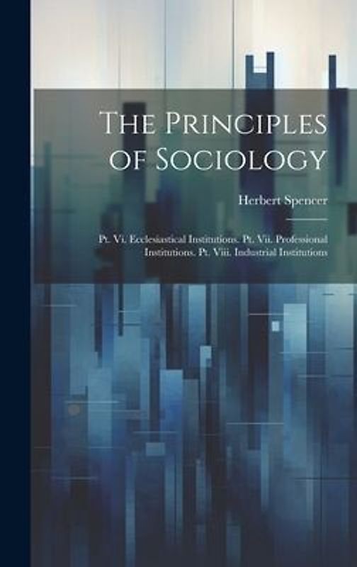 The Principles of Sociology: Pt. Vi. Ecclesiastical Institutions. Pt. Vii. Professional Institutions. Pt. Viii. Industrial Institutions