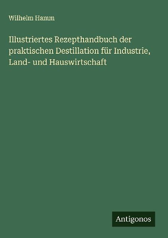 Illustriertes Rezepthandbuch der praktischen Destillation für Industrie, Land- und Hauswirtschaft