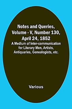 Notes and Queries, Vol. V, Number 130, April 24, 1852 ; A Medium of Inter-communication for Literary Men, Artists, Antiquaries, Genealogists, etc.