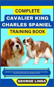 COMPLETE CAVALIER KING CHARLES SPANIEL TRAINING BOOK: Understand From The Origin, Finding, Personality, Socialization, Breeding, Care, Nutrition, Exercise, Health, Grooming, Love And Others Inclusive