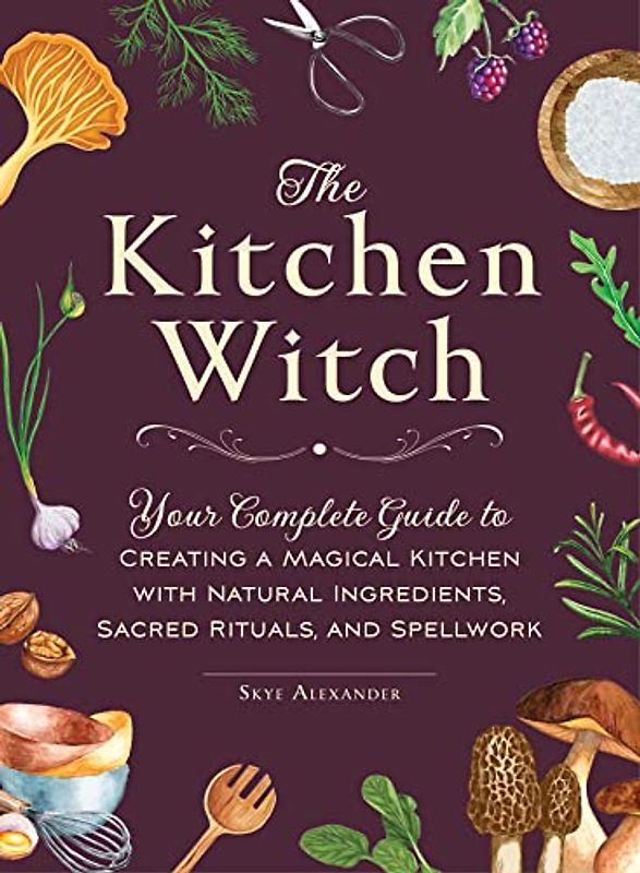 The Kitchen Witch: Your Complete Guide to Creating a Magical Kitchen with Natural Ingredients, Sacred Rituals, and Spellwork (House Witch)