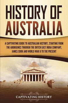 History of Australia: A Captivating Guide to Australian History, Starting from the Aborigines Through the Dutch East India Company, James Cook, and World War II to the Present (Australasia)