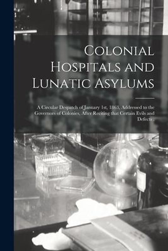 Colonial Hospitals and Lunatic Asylums [microform]: a Circular Despatch of January 1st, 1863, Addressed to the Governors of Colonies, After Reciting T