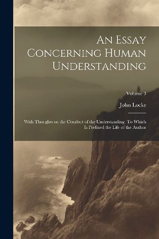 An Essay Concerning Human Understanding; With Thoughts on the Conduct of the Understanding. To Which is Prefixed the Life of the Author; Volume 3