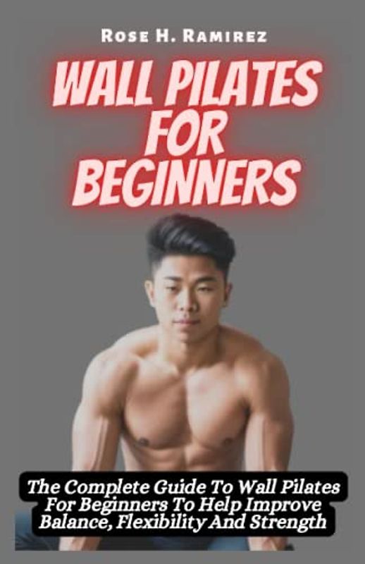 Wall Pilates for Beginners: The Complete Guide To Wall Pilates For Beginners To Help Improve Balance, Flexibility And Strength