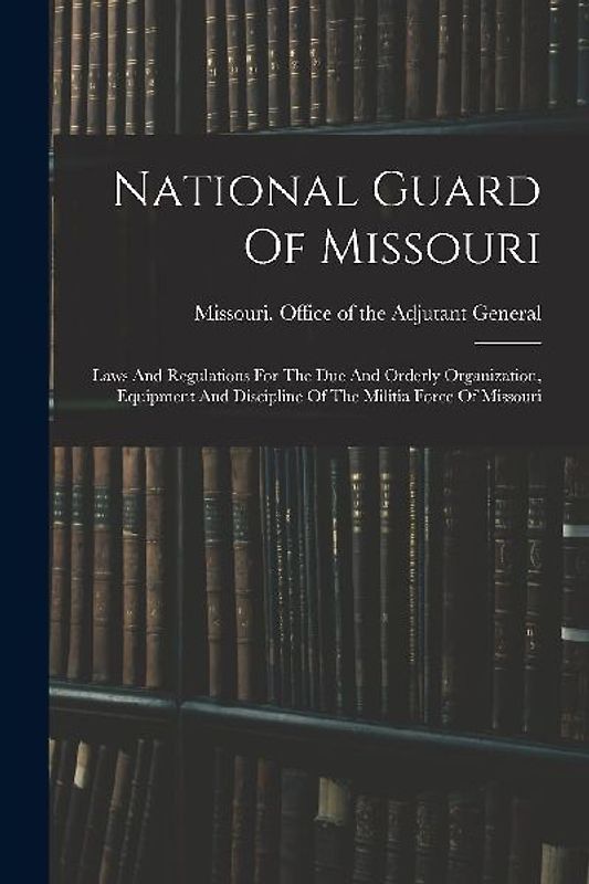 National Guard Of Missouri: Laws And Regulations For The Due And Orderly Organization, Equipment And Discipline Of The Militia Force Of Missouri