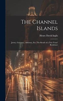 The Channel Islands: Jersey, Guernsey, Alderney, Etc: The Result of a Two Years' Residence