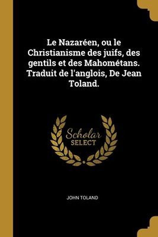 Le Nazaréen, ou le Christianisme des juifs, des gentils et des Mahométans. Traduit de l'anglois, De Jean Toland.