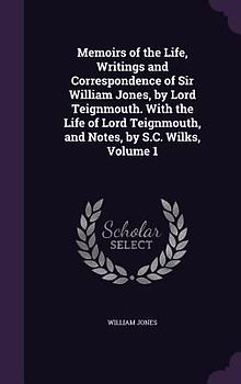 Memoirs of the Life, Writings and Correspondence of Sir William Jones, by Lord Teignmouth. With the Life of Lord Teignmouth, and Notes, by S.C. Wilks, Volume 1