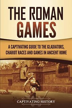 The Roman Games: A Captivating Guide to the Gladiators, Chariot Races, and Games in Ancient Rome (The Ancient Romans)