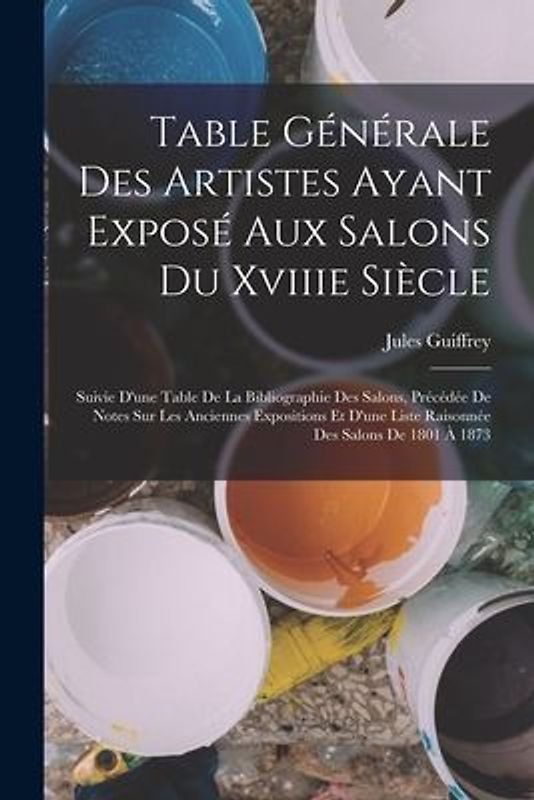 Table Générale Des Artistes Ayant Exposé Aux Salons Du Xviiie Siècle: Suivie D'une Table De La Bibliographie Des Salons, Précédée De Notes Sur Les Anc