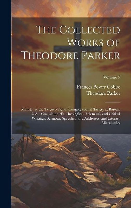 The Collected Works of Theodore Parker: Minister of the Twenty-Eighth Congregational Society at Boston, U.S.: Containing His Theological, Polemical, a