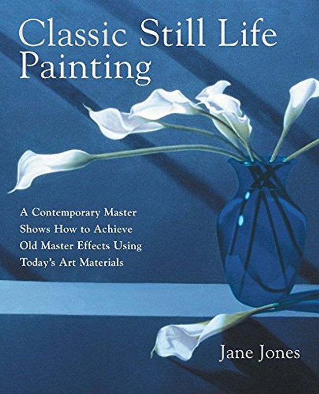 Classic Still Life Painting: A Contemporary Master Shows How to Achieve Old Master Effects Using Today's Art Materials: A Contemporary Master Reveals ... Master Effects Using Today's Art Materials - Jane Jones