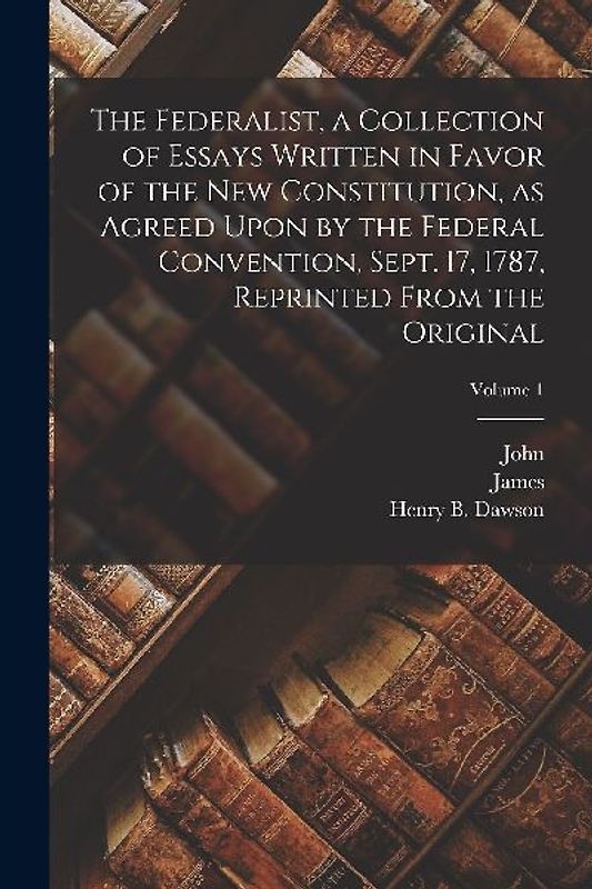 The Federalist, a Collection of Essays Written in Favor of the New Constitution, as Agreed Upon by the Federal Convention, Sept. 17, 1787, Reprinted F
