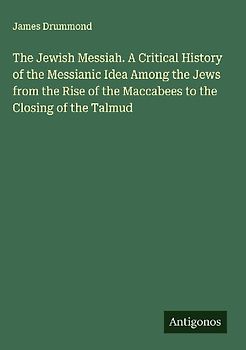 The Jewish Messiah. A Critical History of the Messianic Idea Among the Jews from the Rise of the Maccabees to the Closing of the Talmud