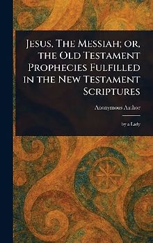 Jesus, The Messiah; or, the Old Testament Prophecies Fulfilled in the New Testament Scriptures