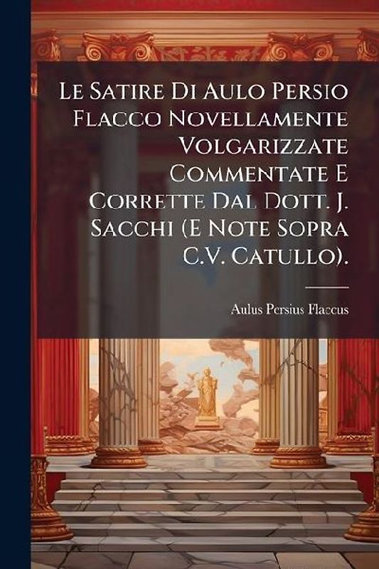 Le Satire Di Aulo Persio Flacco Novellamente Volgarizzate Commentate E Corrette Dal Dott. J. Sacchi (E Note Sopra C.V. Catullo).