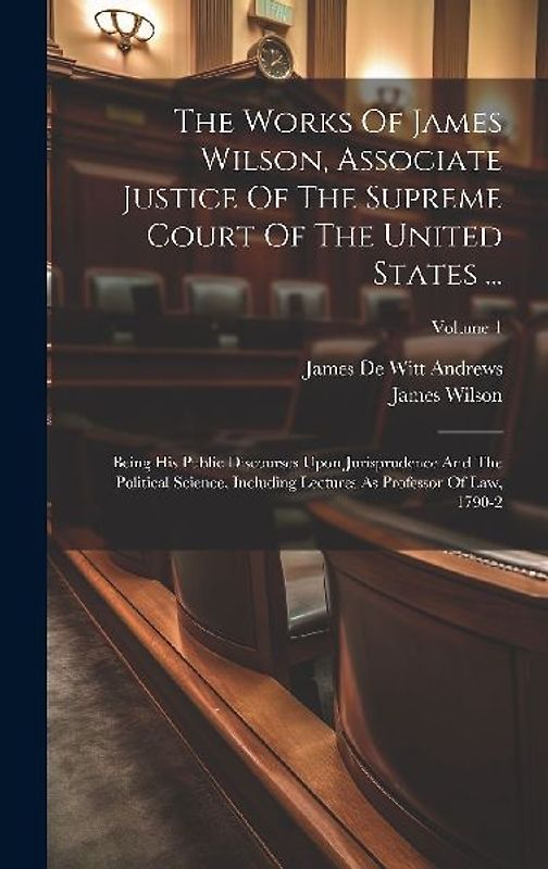 The Works Of James Wilson, Associate Justice Of The Supreme Court Of The United States ...: Being His Public Discourses Upon Jurisprudence And The Pol