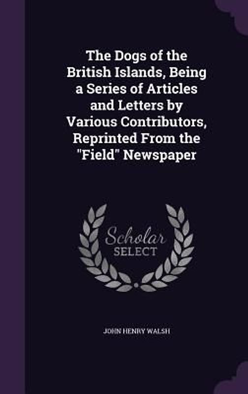 The Dogs of the British Islands, Being a Series of Articles and Letters by Various Contributors, Reprinted From the "Field" Newspaper