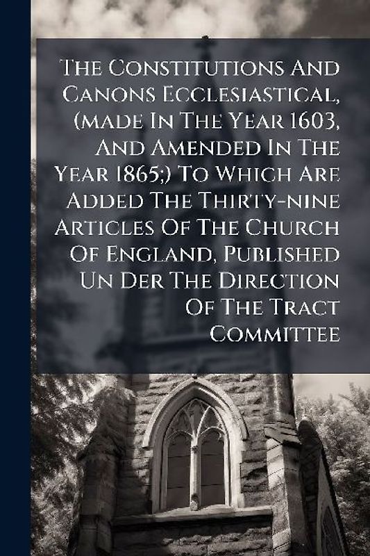 The Constitutions And Canons Ecclesiastical, (made In The Year 1603, And Amended In The Year 1865;) To Which Are Added The Thirty-nine Articles Of The Church Of England, Published Un Der The Direction Of The Tract Committee
