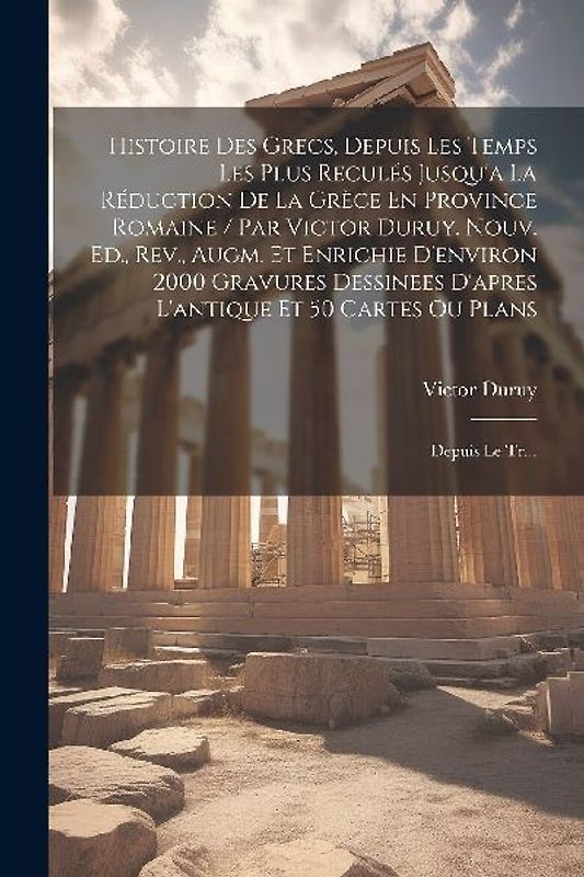 Histoire Des Grecs, Depuis Les Temps Les Plus Reculés Jusqu'a La Réduction De La Grèce En Province Romaine / Par Victor Duruy. Nouv. Ed., Rev., Augm.