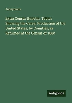 Extra Census Bulletin. Tables Showing the Cereal Production of the United States, by Counties, as Returned at the Census of 1880