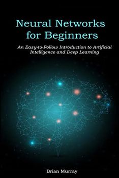 Neural Networks for Beginners: An Easy-to-Follow Introduction to Artificial Intelligence and Deep Learning