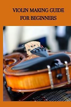 VIOLIN MAKING GUIDE FOR BEGINNERS: Ultimate violin making guide for beginners, the best strategy to make the project and instruction for making a stride instrument